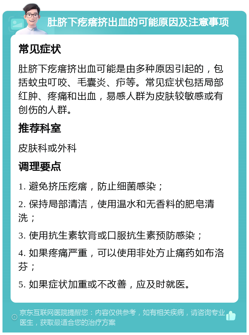 肚脐下疙瘩挤出血的可能原因及注意事项 常见症状 肚脐下疙瘩挤出血可能是由多种原因引起的，包括蚊虫叮咬、毛囊炎、疖等。常见症状包括局部红肿、疼痛和出血，易感人群为皮肤较敏感或有创伤的人群。 推荐科室 皮肤科或外科 调理要点 1. 避免挤压疙瘩，防止细菌感染； 2. 保持局部清洁，使用温水和无香料的肥皂清洗； 3. 使用抗生素软膏或口服抗生素预防感染； 4. 如果疼痛严重，可以使用非处方止痛药如布洛芬； 5. 如果症状加重或不改善，应及时就医。