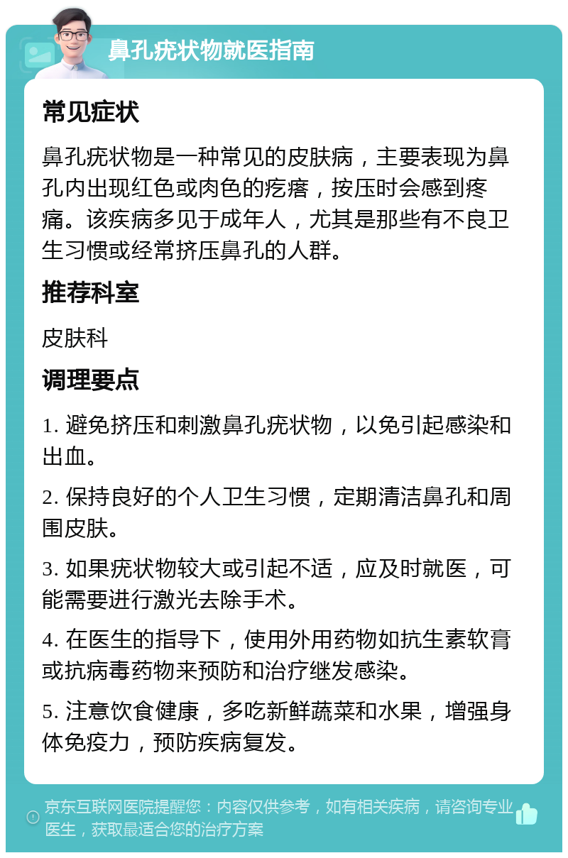 鼻孔疣状物就医指南 常见症状 鼻孔疣状物是一种常见的皮肤病，主要表现为鼻孔内出现红色或肉色的疙瘩，按压时会感到疼痛。该疾病多见于成年人，尤其是那些有不良卫生习惯或经常挤压鼻孔的人群。 推荐科室 皮肤科 调理要点 1. 避免挤压和刺激鼻孔疣状物，以免引起感染和出血。 2. 保持良好的个人卫生习惯，定期清洁鼻孔和周围皮肤。 3. 如果疣状物较大或引起不适，应及时就医，可能需要进行激光去除手术。 4. 在医生的指导下，使用外用药物如抗生素软膏或抗病毒药物来预防和治疗继发感染。 5. 注意饮食健康，多吃新鲜蔬菜和水果，增强身体免疫力，预防疾病复发。