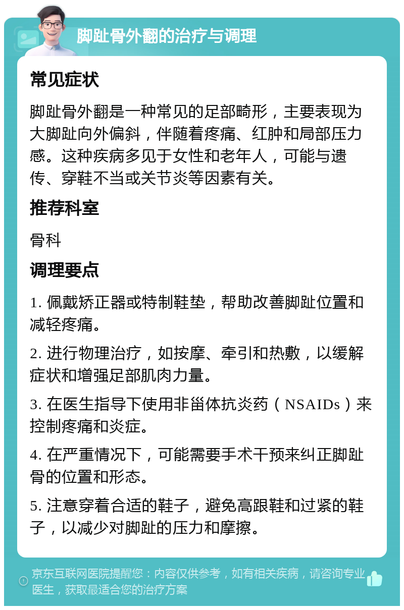 脚趾骨外翻的治疗与调理 常见症状 脚趾骨外翻是一种常见的足部畸形，主要表现为大脚趾向外偏斜，伴随着疼痛、红肿和局部压力感。这种疾病多见于女性和老年人，可能与遗传、穿鞋不当或关节炎等因素有关。 推荐科室 骨科 调理要点 1. 佩戴矫正器或特制鞋垫，帮助改善脚趾位置和减轻疼痛。 2. 进行物理治疗，如按摩、牵引和热敷，以缓解症状和增强足部肌肉力量。 3. 在医生指导下使用非甾体抗炎药（NSAIDs）来控制疼痛和炎症。 4. 在严重情况下，可能需要手术干预来纠正脚趾骨的位置和形态。 5. 注意穿着合适的鞋子，避免高跟鞋和过紧的鞋子，以减少对脚趾的压力和摩擦。