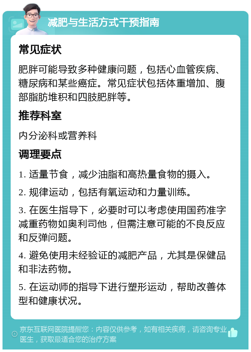 减肥与生活方式干预指南 常见症状 肥胖可能导致多种健康问题，包括心血管疾病、糖尿病和某些癌症。常见症状包括体重增加、腹部脂肪堆积和四肢肥胖等。 推荐科室 内分泌科或营养科 调理要点 1. 适量节食，减少油脂和高热量食物的摄入。 2. 规律运动，包括有氧运动和力量训练。 3. 在医生指导下，必要时可以考虑使用国药准字减重药物如奥利司他，但需注意可能的不良反应和反弹问题。 4. 避免使用未经验证的减肥产品，尤其是保健品和非法药物。 5. 在运动师的指导下进行塑形运动，帮助改善体型和健康状况。