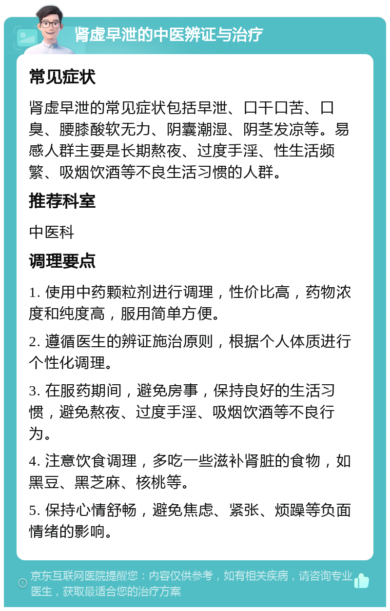 肾虚早泄的中医辨证与治疗 常见症状 肾虚早泄的常见症状包括早泄、口干口苦、口臭、腰膝酸软无力、阴囊潮湿、阴茎发凉等。易感人群主要是长期熬夜、过度手淫、性生活频繁、吸烟饮酒等不良生活习惯的人群。 推荐科室 中医科 调理要点 1. 使用中药颗粒剂进行调理，性价比高，药物浓度和纯度高，服用简单方便。 2. 遵循医生的辨证施治原则，根据个人体质进行个性化调理。 3. 在服药期间，避免房事，保持良好的生活习惯，避免熬夜、过度手淫、吸烟饮酒等不良行为。 4. 注意饮食调理，多吃一些滋补肾脏的食物，如黑豆、黑芝麻、核桃等。 5. 保持心情舒畅，避免焦虑、紧张、烦躁等负面情绪的影响。