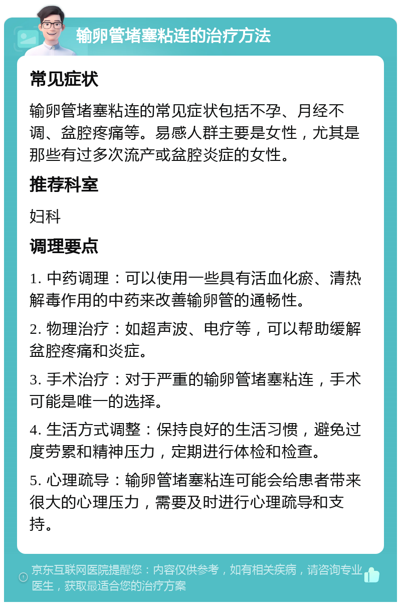 输卵管堵塞粘连的治疗方法 常见症状 输卵管堵塞粘连的常见症状包括不孕、月经不调、盆腔疼痛等。易感人群主要是女性，尤其是那些有过多次流产或盆腔炎症的女性。 推荐科室 妇科 调理要点 1. 中药调理：可以使用一些具有活血化瘀、清热解毒作用的中药来改善输卵管的通畅性。 2. 物理治疗：如超声波、电疗等，可以帮助缓解盆腔疼痛和炎症。 3. 手术治疗：对于严重的输卵管堵塞粘连，手术可能是唯一的选择。 4. 生活方式调整：保持良好的生活习惯，避免过度劳累和精神压力，定期进行体检和检查。 5. 心理疏导：输卵管堵塞粘连可能会给患者带来很大的心理压力，需要及时进行心理疏导和支持。