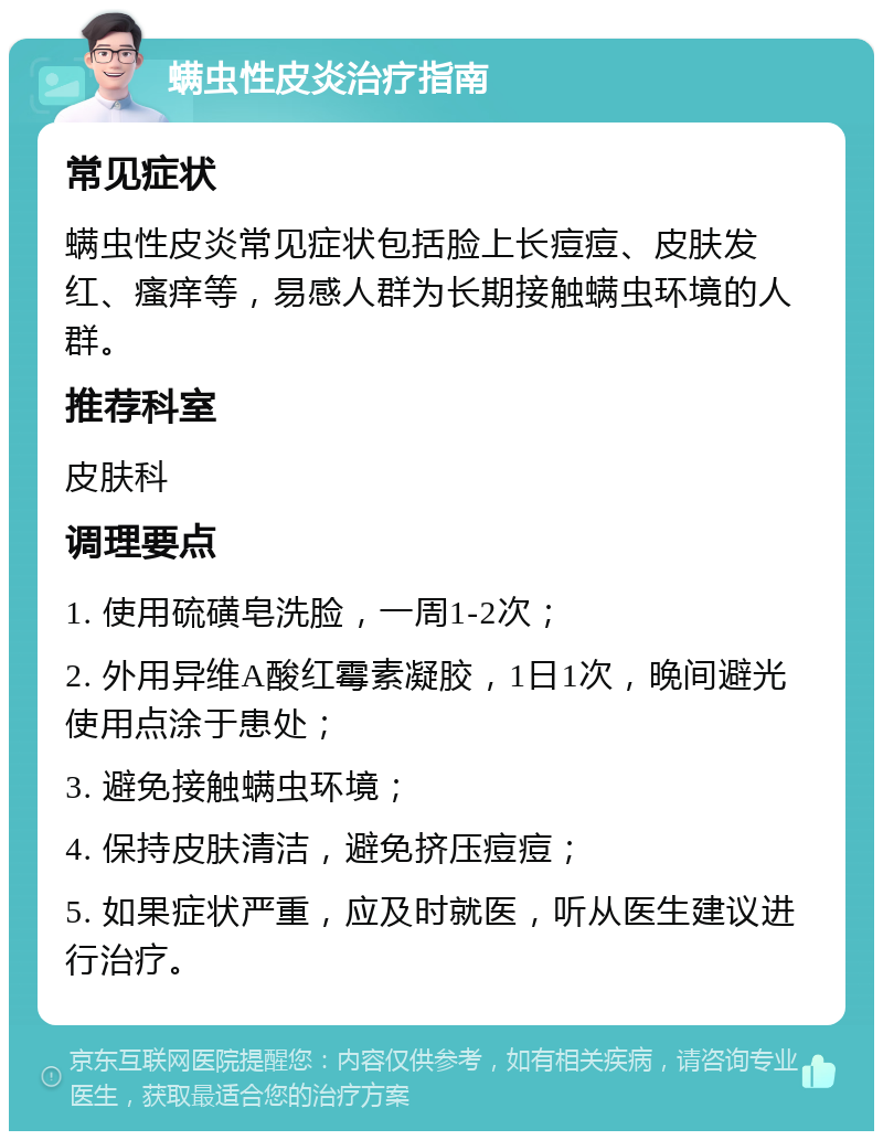 螨虫性皮炎治疗指南 常见症状 螨虫性皮炎常见症状包括脸上长痘痘、皮肤发红、瘙痒等，易感人群为长期接触螨虫环境的人群。 推荐科室 皮肤科 调理要点 1. 使用硫磺皂洗脸，一周1-2次； 2. 外用异维A酸红霉素凝胶，1日1次，晚间避光使用点涂于患处； 3. 避免接触螨虫环境； 4. 保持皮肤清洁，避免挤压痘痘； 5. 如果症状严重，应及时就医，听从医生建议进行治疗。