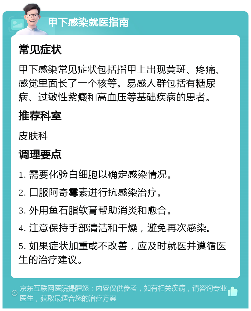 甲下感染就医指南 常见症状 甲下感染常见症状包括指甲上出现黄斑、疼痛、感觉里面长了一个核等。易感人群包括有糖尿病、过敏性紫癜和高血压等基础疾病的患者。 推荐科室 皮肤科 调理要点 1. 需要化验白细胞以确定感染情况。 2. 口服阿奇霉素进行抗感染治疗。 3. 外用鱼石脂软膏帮助消炎和愈合。 4. 注意保持手部清洁和干燥，避免再次感染。 5. 如果症状加重或不改善，应及时就医并遵循医生的治疗建议。