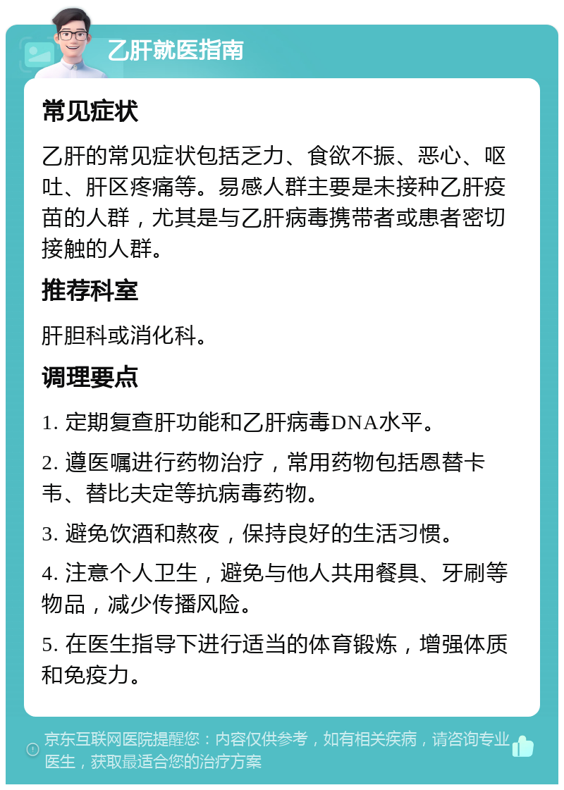 乙肝就医指南 常见症状 乙肝的常见症状包括乏力、食欲不振、恶心、呕吐、肝区疼痛等。易感人群主要是未接种乙肝疫苗的人群，尤其是与乙肝病毒携带者或患者密切接触的人群。 推荐科室 肝胆科或消化科。 调理要点 1. 定期复查肝功能和乙肝病毒DNA水平。 2. 遵医嘱进行药物治疗，常用药物包括恩替卡韦、替比夫定等抗病毒药物。 3. 避免饮酒和熬夜，保持良好的生活习惯。 4. 注意个人卫生，避免与他人共用餐具、牙刷等物品，减少传播风险。 5. 在医生指导下进行适当的体育锻炼，增强体质和免疫力。