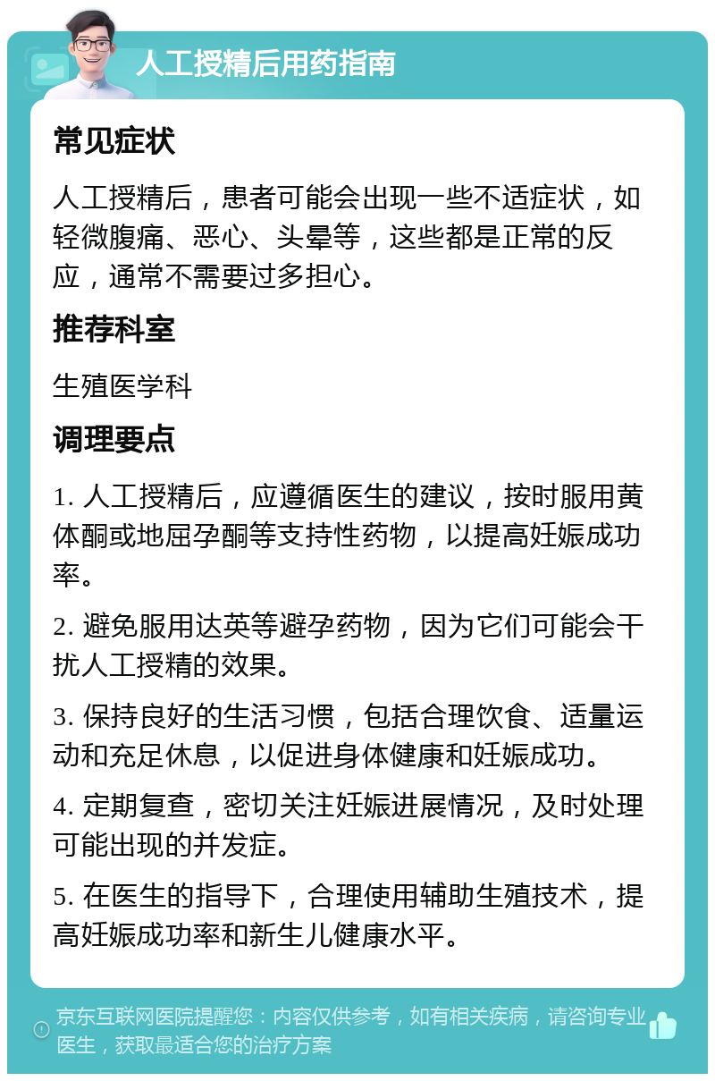 人工授精后用药指南 常见症状 人工授精后，患者可能会出现一些不适症状，如轻微腹痛、恶心、头晕等，这些都是正常的反应，通常不需要过多担心。 推荐科室 生殖医学科 调理要点 1. 人工授精后，应遵循医生的建议，按时服用黄体酮或地屈孕酮等支持性药物，以提高妊娠成功率。 2. 避免服用达英等避孕药物，因为它们可能会干扰人工授精的效果。 3. 保持良好的生活习惯，包括合理饮食、适量运动和充足休息，以促进身体健康和妊娠成功。 4. 定期复查，密切关注妊娠进展情况，及时处理可能出现的并发症。 5. 在医生的指导下，合理使用辅助生殖技术，提高妊娠成功率和新生儿健康水平。