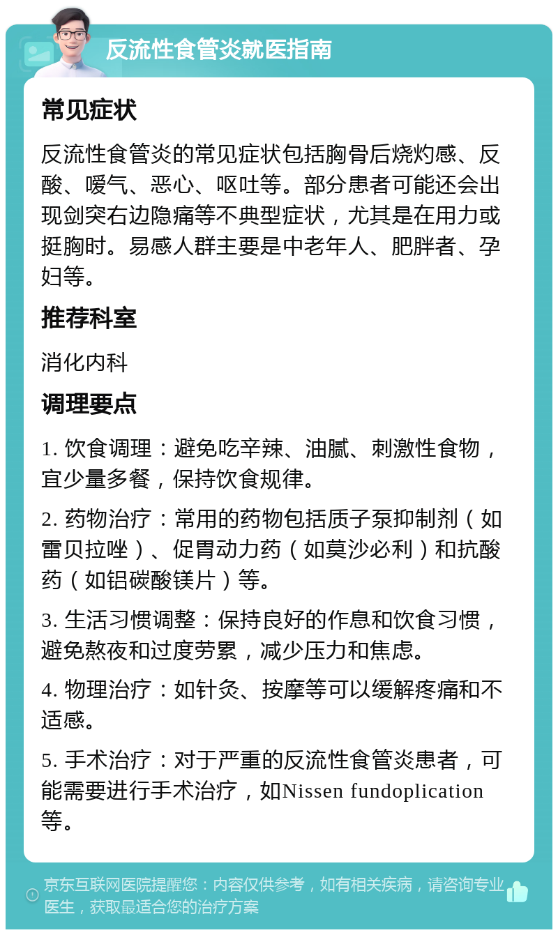 反流性食管炎就医指南 常见症状 反流性食管炎的常见症状包括胸骨后烧灼感、反酸、嗳气、恶心、呕吐等。部分患者可能还会出现剑突右边隐痛等不典型症状，尤其是在用力或挺胸时。易感人群主要是中老年人、肥胖者、孕妇等。 推荐科室 消化内科 调理要点 1. 饮食调理：避免吃辛辣、油腻、刺激性食物，宜少量多餐，保持饮食规律。 2. 药物治疗：常用的药物包括质子泵抑制剂（如雷贝拉唑）、促胃动力药（如莫沙必利）和抗酸药（如铝碳酸镁片）等。 3. 生活习惯调整：保持良好的作息和饮食习惯，避免熬夜和过度劳累，减少压力和焦虑。 4. 物理治疗：如针灸、按摩等可以缓解疼痛和不适感。 5. 手术治疗：对于严重的反流性食管炎患者，可能需要进行手术治疗，如Nissen fundoplication等。