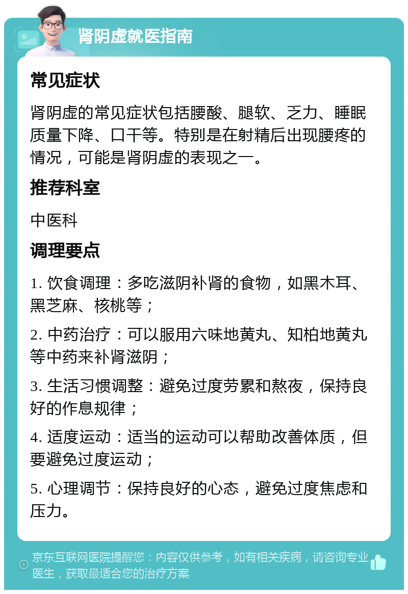 肾阴虚就医指南 常见症状 肾阴虚的常见症状包括腰酸、腿软、乏力、睡眠质量下降、口干等。特别是在射精后出现腰疼的情况，可能是肾阴虚的表现之一。 推荐科室 中医科 调理要点 1. 饮食调理：多吃滋阴补肾的食物，如黑木耳、黑芝麻、核桃等； 2. 中药治疗：可以服用六味地黄丸、知柏地黄丸等中药来补肾滋阴； 3. 生活习惯调整：避免过度劳累和熬夜，保持良好的作息规律； 4. 适度运动：适当的运动可以帮助改善体质，但要避免过度运动； 5. 心理调节：保持良好的心态，避免过度焦虑和压力。