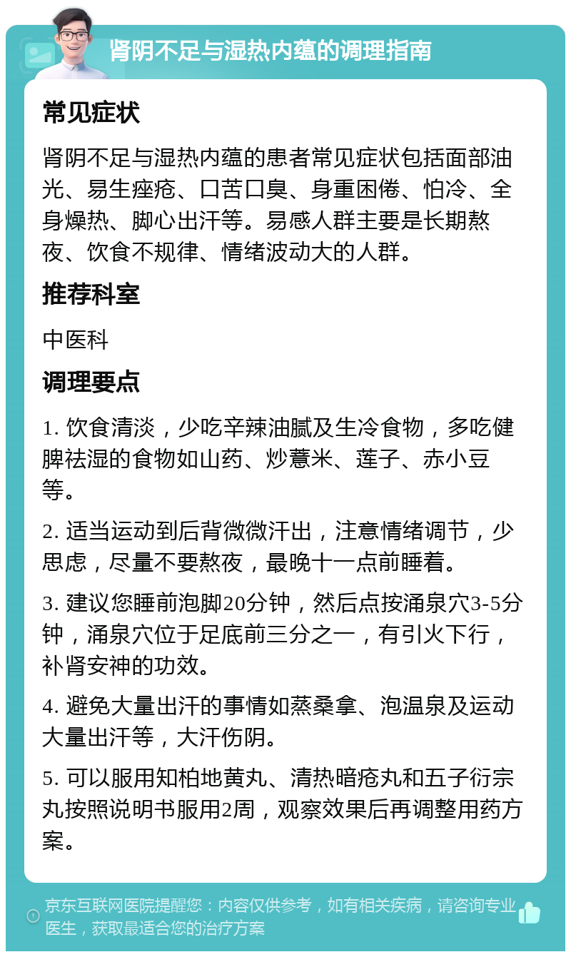 肾阴不足与湿热内蕴的调理指南 常见症状 肾阴不足与湿热内蕴的患者常见症状包括面部油光、易生痤疮、口苦口臭、身重困倦、怕冷、全身燥热、脚心出汗等。易感人群主要是长期熬夜、饮食不规律、情绪波动大的人群。 推荐科室 中医科 调理要点 1. 饮食清淡，少吃辛辣油腻及生冷食物，多吃健脾祛湿的食物如山药、炒薏米、莲子、赤小豆等。 2. 适当运动到后背微微汗出，注意情绪调节，少思虑，尽量不要熬夜，最晚十一点前睡着。 3. 建议您睡前泡脚20分钟，然后点按涌泉穴3-5分钟，涌泉穴位于足底前三分之一，有引火下行，补肾安神的功效。 4. 避免大量出汗的事情如蒸桑拿、泡温泉及运动大量出汗等，大汗伤阴。 5. 可以服用知柏地黄丸、清热暗疮丸和五子衍宗丸按照说明书服用2周，观察效果后再调整用药方案。