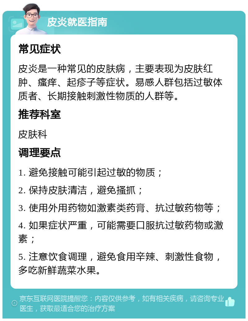 皮炎就医指南 常见症状 皮炎是一种常见的皮肤病，主要表现为皮肤红肿、瘙痒、起疹子等症状。易感人群包括过敏体质者、长期接触刺激性物质的人群等。 推荐科室 皮肤科 调理要点 1. 避免接触可能引起过敏的物质； 2. 保持皮肤清洁，避免搔抓； 3. 使用外用药物如激素类药膏、抗过敏药物等； 4. 如果症状严重，可能需要口服抗过敏药物或激素； 5. 注意饮食调理，避免食用辛辣、刺激性食物，多吃新鲜蔬菜水果。