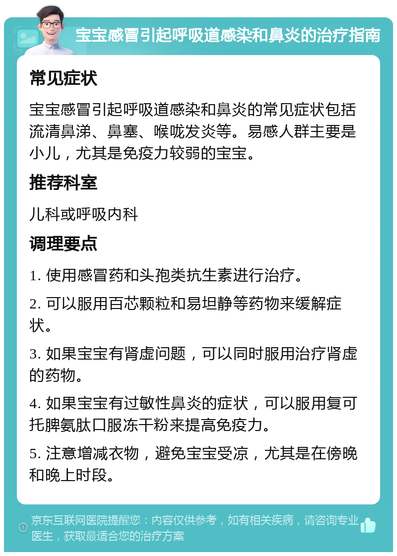 宝宝感冒引起呼吸道感染和鼻炎的治疗指南 常见症状 宝宝感冒引起呼吸道感染和鼻炎的常见症状包括流清鼻涕、鼻塞、喉咙发炎等。易感人群主要是小儿，尤其是免疫力较弱的宝宝。 推荐科室 儿科或呼吸内科 调理要点 1. 使用感冒药和头孢类抗生素进行治疗。 2. 可以服用百芯颗粒和易坦静等药物来缓解症状。 3. 如果宝宝有肾虚问题，可以同时服用治疗肾虚的药物。 4. 如果宝宝有过敏性鼻炎的症状，可以服用复可托脾氨肽口服冻干粉来提高免疫力。 5. 注意增减衣物，避免宝宝受凉，尤其是在傍晚和晚上时段。