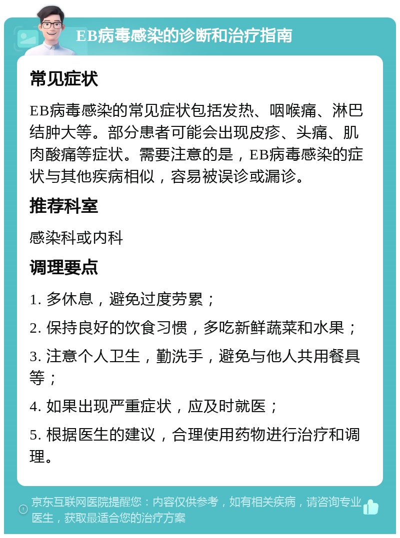 EB病毒感染的诊断和治疗指南 常见症状 EB病毒感染的常见症状包括发热、咽喉痛、淋巴结肿大等。部分患者可能会出现皮疹、头痛、肌肉酸痛等症状。需要注意的是，EB病毒感染的症状与其他疾病相似，容易被误诊或漏诊。 推荐科室 感染科或内科 调理要点 1. 多休息，避免过度劳累； 2. 保持良好的饮食习惯，多吃新鲜蔬菜和水果； 3. 注意个人卫生，勤洗手，避免与他人共用餐具等； 4. 如果出现严重症状，应及时就医； 5. 根据医生的建议，合理使用药物进行治疗和调理。