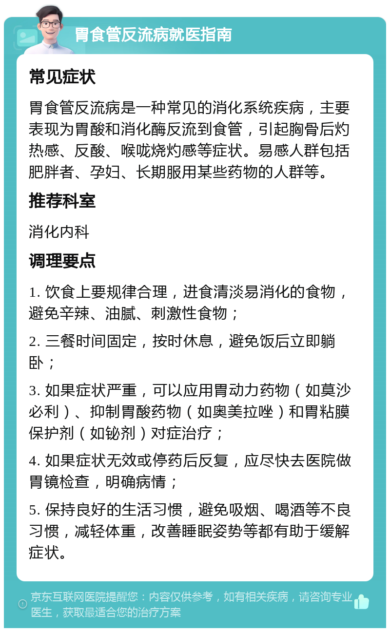 胃食管反流病就医指南 常见症状 胃食管反流病是一种常见的消化系统疾病，主要表现为胃酸和消化酶反流到食管，引起胸骨后灼热感、反酸、喉咙烧灼感等症状。易感人群包括肥胖者、孕妇、长期服用某些药物的人群等。 推荐科室 消化内科 调理要点 1. 饮食上要规律合理，进食清淡易消化的食物，避免辛辣、油腻、刺激性食物； 2. 三餐时间固定，按时休息，避免饭后立即躺卧； 3. 如果症状严重，可以应用胃动力药物（如莫沙必利）、抑制胃酸药物（如奥美拉唑）和胃粘膜保护剂（如铋剂）对症治疗； 4. 如果症状无效或停药后反复，应尽快去医院做胃镜检查，明确病情； 5. 保持良好的生活习惯，避免吸烟、喝酒等不良习惯，减轻体重，改善睡眠姿势等都有助于缓解症状。