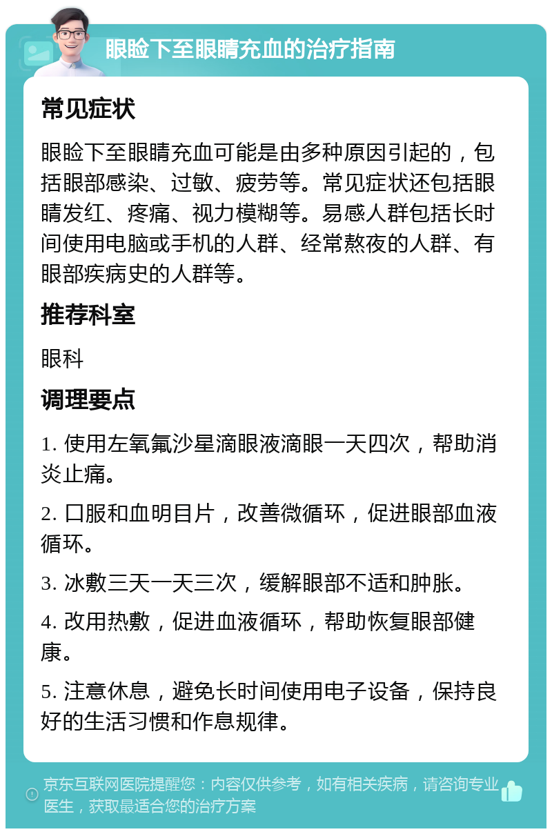 眼睑下至眼睛充血的治疗指南 常见症状 眼睑下至眼睛充血可能是由多种原因引起的，包括眼部感染、过敏、疲劳等。常见症状还包括眼睛发红、疼痛、视力模糊等。易感人群包括长时间使用电脑或手机的人群、经常熬夜的人群、有眼部疾病史的人群等。 推荐科室 眼科 调理要点 1. 使用左氧氟沙星滴眼液滴眼一天四次，帮助消炎止痛。 2. 口服和血明目片，改善微循环，促进眼部血液循环。 3. 冰敷三天一天三次，缓解眼部不适和肿胀。 4. 改用热敷，促进血液循环，帮助恢复眼部健康。 5. 注意休息，避免长时间使用电子设备，保持良好的生活习惯和作息规律。