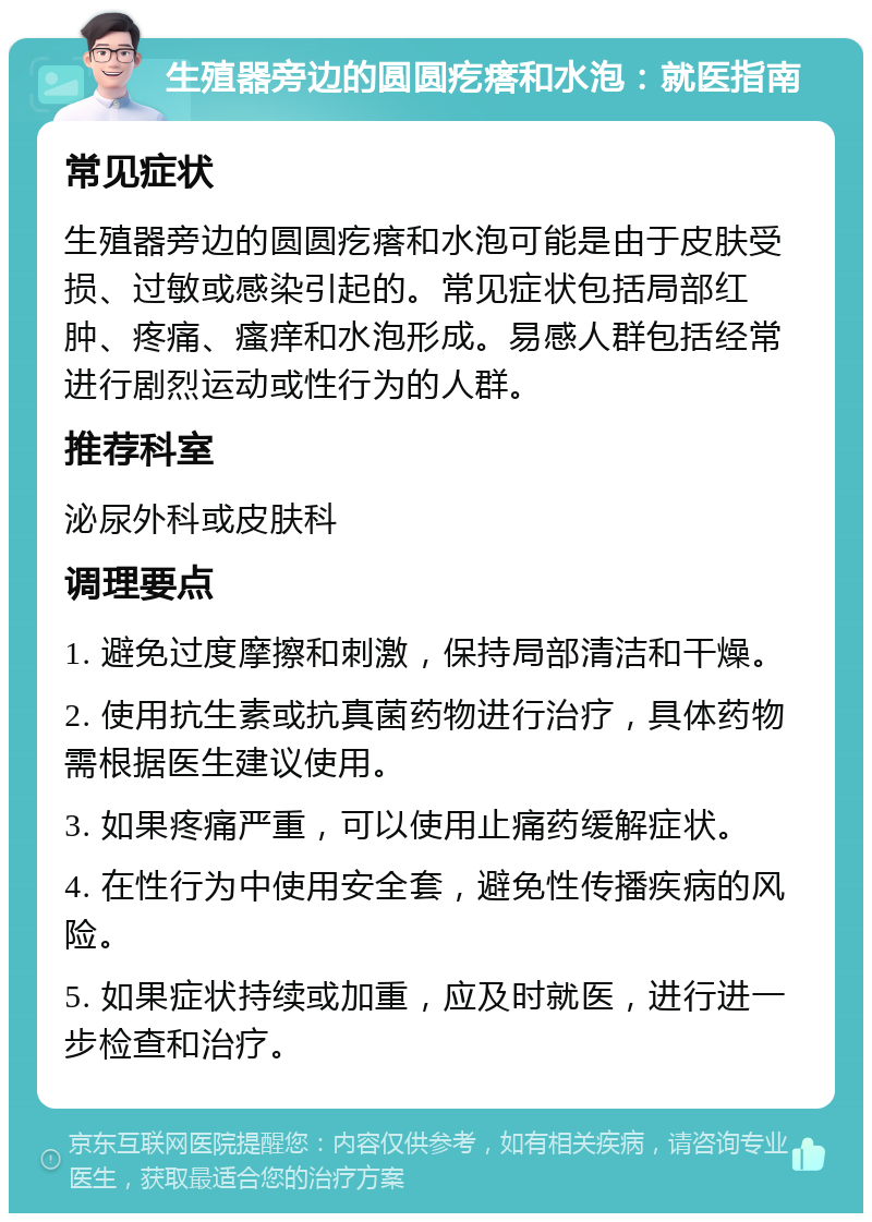 生殖器旁边的圆圆疙瘩和水泡：就医指南 常见症状 生殖器旁边的圆圆疙瘩和水泡可能是由于皮肤受损、过敏或感染引起的。常见症状包括局部红肿、疼痛、瘙痒和水泡形成。易感人群包括经常进行剧烈运动或性行为的人群。 推荐科室 泌尿外科或皮肤科 调理要点 1. 避免过度摩擦和刺激，保持局部清洁和干燥。 2. 使用抗生素或抗真菌药物进行治疗，具体药物需根据医生建议使用。 3. 如果疼痛严重，可以使用止痛药缓解症状。 4. 在性行为中使用安全套，避免性传播疾病的风险。 5. 如果症状持续或加重，应及时就医，进行进一步检查和治疗。