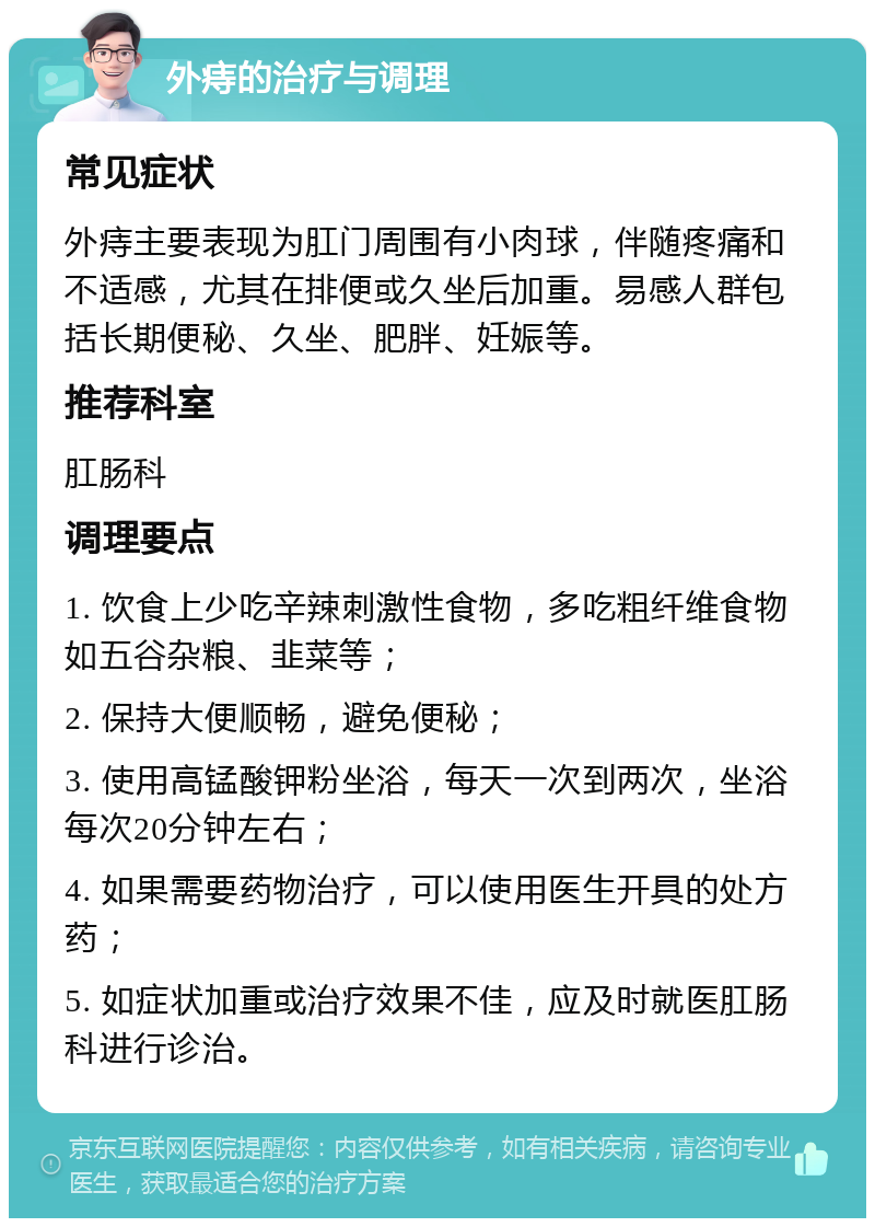 外痔的治疗与调理 常见症状 外痔主要表现为肛门周围有小肉球，伴随疼痛和不适感，尤其在排便或久坐后加重。易感人群包括长期便秘、久坐、肥胖、妊娠等。 推荐科室 肛肠科 调理要点 1. 饮食上少吃辛辣刺激性食物，多吃粗纤维食物如五谷杂粮、韭菜等； 2. 保持大便顺畅，避免便秘； 3. 使用高锰酸钾粉坐浴，每天一次到两次，坐浴每次20分钟左右； 4. 如果需要药物治疗，可以使用医生开具的处方药； 5. 如症状加重或治疗效果不佳，应及时就医肛肠科进行诊治。