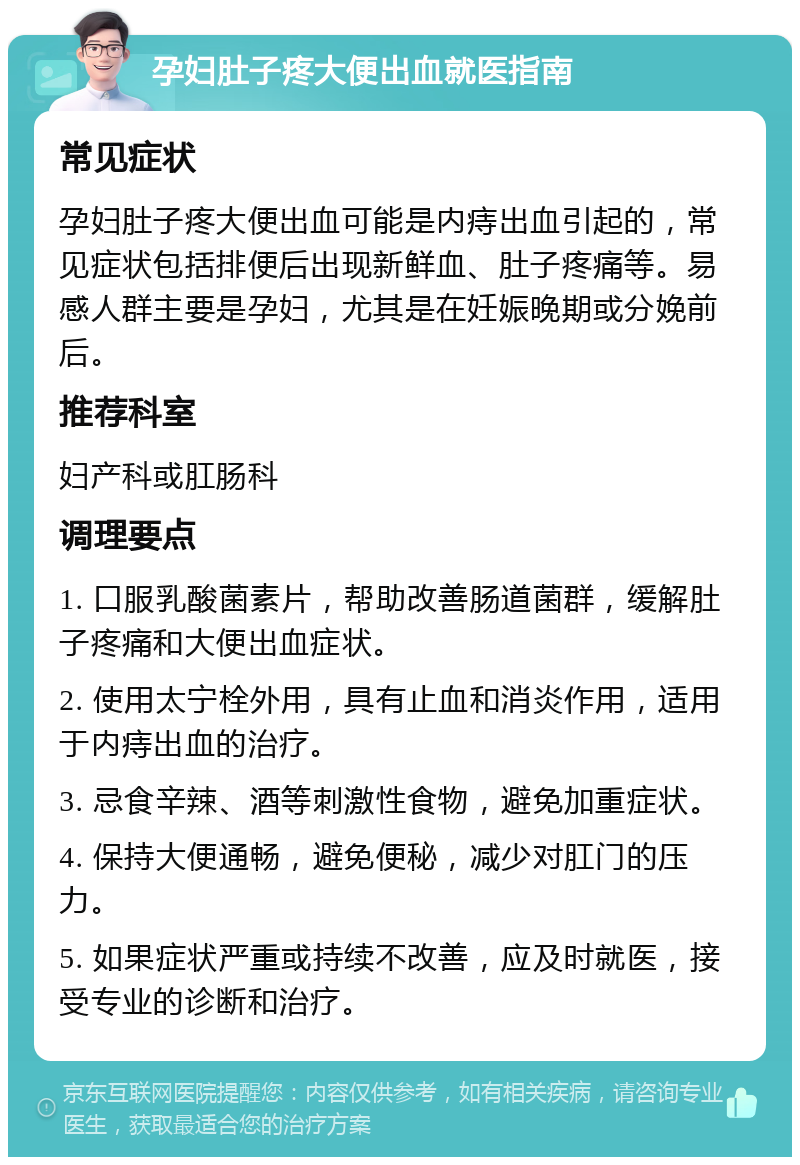 孕妇肚子疼大便出血就医指南 常见症状 孕妇肚子疼大便出血可能是内痔出血引起的，常见症状包括排便后出现新鲜血、肚子疼痛等。易感人群主要是孕妇，尤其是在妊娠晚期或分娩前后。 推荐科室 妇产科或肛肠科 调理要点 1. 口服乳酸菌素片，帮助改善肠道菌群，缓解肚子疼痛和大便出血症状。 2. 使用太宁栓外用，具有止血和消炎作用，适用于内痔出血的治疗。 3. 忌食辛辣、酒等刺激性食物，避免加重症状。 4. 保持大便通畅，避免便秘，减少对肛门的压力。 5. 如果症状严重或持续不改善，应及时就医，接受专业的诊断和治疗。