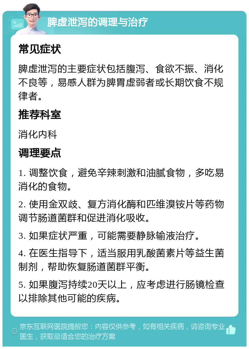 脾虚泄泻的调理与治疗 常见症状 脾虚泄泻的主要症状包括腹泻、食欲不振、消化不良等，易感人群为脾胃虚弱者或长期饮食不规律者。 推荐科室 消化内科 调理要点 1. 调整饮食，避免辛辣刺激和油腻食物，多吃易消化的食物。 2. 使用金双歧、复方消化酶和匹维溴铵片等药物调节肠道菌群和促进消化吸收。 3. 如果症状严重，可能需要静脉输液治疗。 4. 在医生指导下，适当服用乳酸菌素片等益生菌制剂，帮助恢复肠道菌群平衡。 5. 如果腹泻持续20天以上，应考虑进行肠镜检查以排除其他可能的疾病。