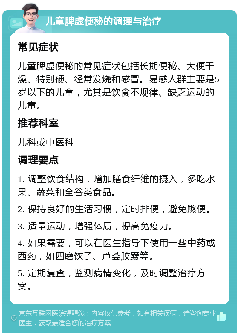 儿童脾虚便秘的调理与治疗 常见症状 儿童脾虚便秘的常见症状包括长期便秘、大便干燥、特别硬、经常发烧和感冒。易感人群主要是5岁以下的儿童，尤其是饮食不规律、缺乏运动的儿童。 推荐科室 儿科或中医科 调理要点 1. 调整饮食结构，增加膳食纤维的摄入，多吃水果、蔬菜和全谷类食品。 2. 保持良好的生活习惯，定时排便，避免憋便。 3. 适量运动，增强体质，提高免疫力。 4. 如果需要，可以在医生指导下使用一些中药或西药，如四磨饮子、芦荟胶囊等。 5. 定期复查，监测病情变化，及时调整治疗方案。