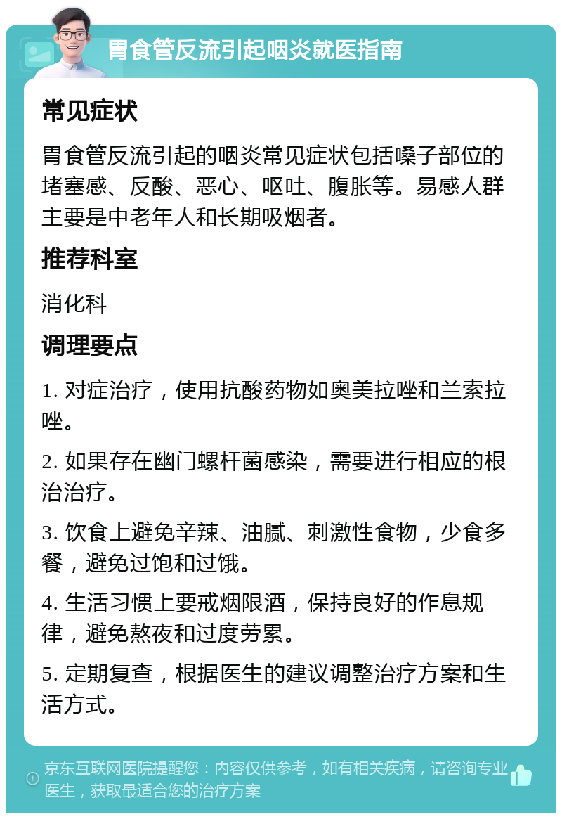 胃食管反流引起咽炎就医指南 常见症状 胃食管反流引起的咽炎常见症状包括嗓子部位的堵塞感、反酸、恶心、呕吐、腹胀等。易感人群主要是中老年人和长期吸烟者。 推荐科室 消化科 调理要点 1. 对症治疗，使用抗酸药物如奥美拉唑和兰索拉唑。 2. 如果存在幽门螺杆菌感染，需要进行相应的根治治疗。 3. 饮食上避免辛辣、油腻、刺激性食物，少食多餐，避免过饱和过饿。 4. 生活习惯上要戒烟限酒，保持良好的作息规律，避免熬夜和过度劳累。 5. 定期复查，根据医生的建议调整治疗方案和生活方式。