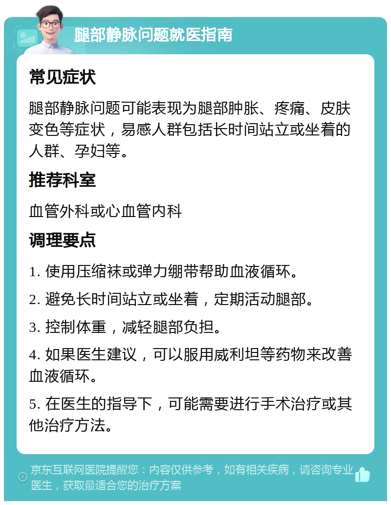 腿部静脉问题就医指南 常见症状 腿部静脉问题可能表现为腿部肿胀、疼痛、皮肤变色等症状，易感人群包括长时间站立或坐着的人群、孕妇等。 推荐科室 血管外科或心血管内科 调理要点 1. 使用压缩袜或弹力绷带帮助血液循环。 2. 避免长时间站立或坐着，定期活动腿部。 3. 控制体重，减轻腿部负担。 4. 如果医生建议，可以服用威利坦等药物来改善血液循环。 5. 在医生的指导下，可能需要进行手术治疗或其他治疗方法。