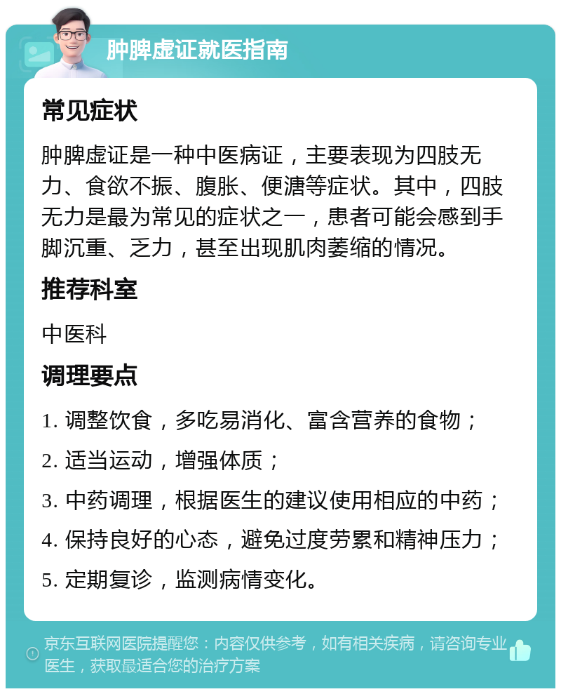 肿脾虚证就医指南 常见症状 肿脾虚证是一种中医病证，主要表现为四肢无力、食欲不振、腹胀、便溏等症状。其中，四肢无力是最为常见的症状之一，患者可能会感到手脚沉重、乏力，甚至出现肌肉萎缩的情况。 推荐科室 中医科 调理要点 1. 调整饮食，多吃易消化、富含营养的食物； 2. 适当运动，增强体质； 3. 中药调理，根据医生的建议使用相应的中药； 4. 保持良好的心态，避免过度劳累和精神压力； 5. 定期复诊，监测病情变化。