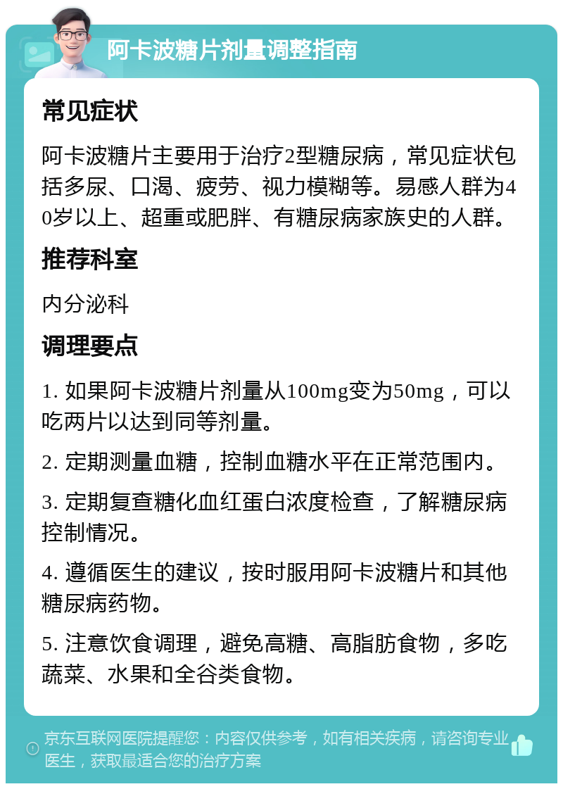 阿卡波糖片剂量调整指南 常见症状 阿卡波糖片主要用于治疗2型糖尿病，常见症状包括多尿、口渴、疲劳、视力模糊等。易感人群为40岁以上、超重或肥胖、有糖尿病家族史的人群。 推荐科室 内分泌科 调理要点 1. 如果阿卡波糖片剂量从100mg变为50mg，可以吃两片以达到同等剂量。 2. 定期测量血糖，控制血糖水平在正常范围内。 3. 定期复查糖化血红蛋白浓度检查，了解糖尿病控制情况。 4. 遵循医生的建议，按时服用阿卡波糖片和其他糖尿病药物。 5. 注意饮食调理，避免高糖、高脂肪食物，多吃蔬菜、水果和全谷类食物。