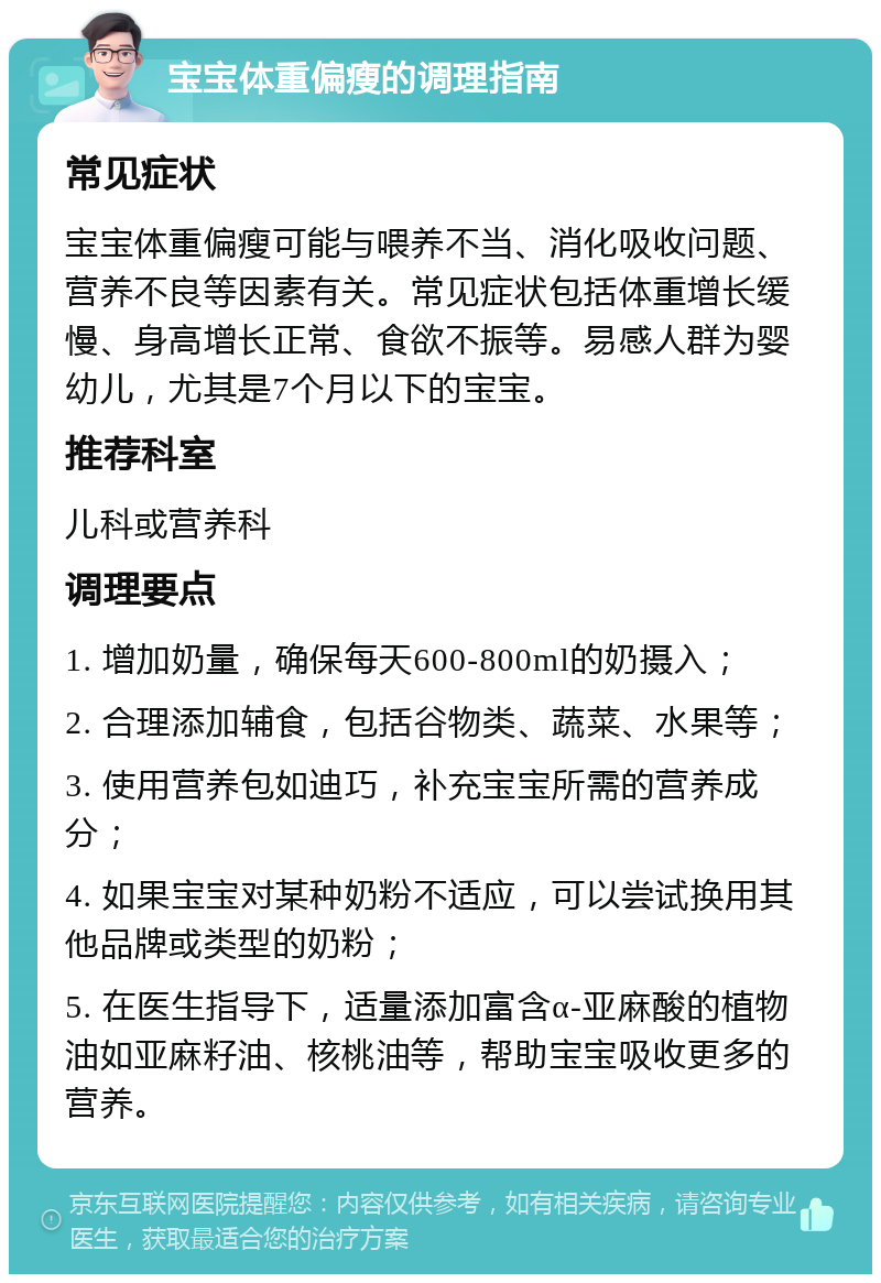 宝宝体重偏瘦的调理指南 常见症状 宝宝体重偏瘦可能与喂养不当、消化吸收问题、营养不良等因素有关。常见症状包括体重增长缓慢、身高增长正常、食欲不振等。易感人群为婴幼儿，尤其是7个月以下的宝宝。 推荐科室 儿科或营养科 调理要点 1. 增加奶量，确保每天600-800ml的奶摄入； 2. 合理添加辅食，包括谷物类、蔬菜、水果等； 3. 使用营养包如迪巧，补充宝宝所需的营养成分； 4. 如果宝宝对某种奶粉不适应，可以尝试换用其他品牌或类型的奶粉； 5. 在医生指导下，适量添加富含α-亚麻酸的植物油如亚麻籽油、核桃油等，帮助宝宝吸收更多的营养。