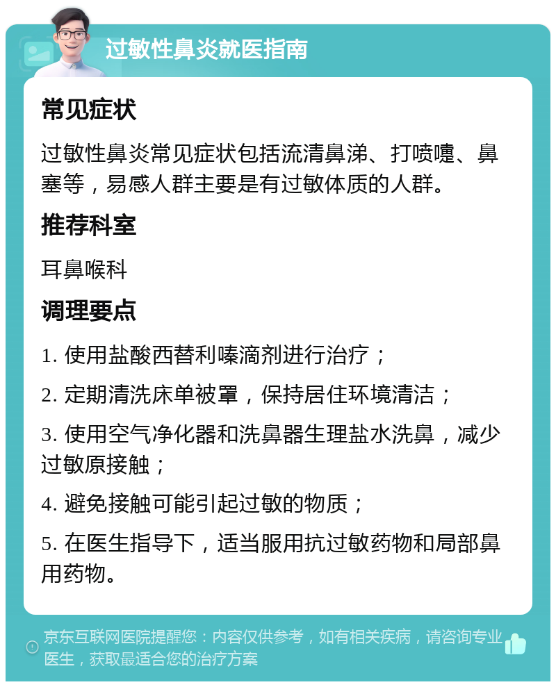 过敏性鼻炎就医指南 常见症状 过敏性鼻炎常见症状包括流清鼻涕、打喷嚏、鼻塞等，易感人群主要是有过敏体质的人群。 推荐科室 耳鼻喉科 调理要点 1. 使用盐酸西替利嗪滴剂进行治疗； 2. 定期清洗床单被罩，保持居住环境清洁； 3. 使用空气净化器和洗鼻器生理盐水洗鼻，减少过敏原接触； 4. 避免接触可能引起过敏的物质； 5. 在医生指导下，适当服用抗过敏药物和局部鼻用药物。