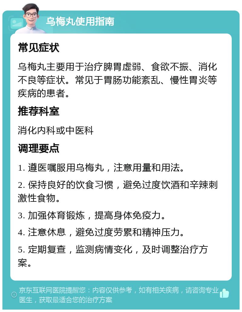 乌梅丸使用指南 常见症状 乌梅丸主要用于治疗脾胃虚弱、食欲不振、消化不良等症状。常见于胃肠功能紊乱、慢性胃炎等疾病的患者。 推荐科室 消化内科或中医科 调理要点 1. 遵医嘱服用乌梅丸，注意用量和用法。 2. 保持良好的饮食习惯，避免过度饮酒和辛辣刺激性食物。 3. 加强体育锻炼，提高身体免疫力。 4. 注意休息，避免过度劳累和精神压力。 5. 定期复查，监测病情变化，及时调整治疗方案。