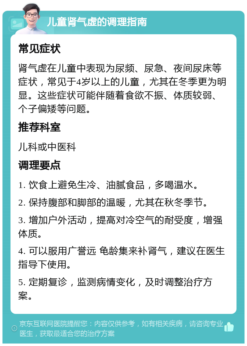 儿童肾气虚的调理指南 常见症状 肾气虚在儿童中表现为尿频、尿急、夜间尿床等症状，常见于4岁以上的儿童，尤其在冬季更为明显。这些症状可能伴随着食欲不振、体质较弱、个子偏矮等问题。 推荐科室 儿科或中医科 调理要点 1. 饮食上避免生冷、油腻食品，多喝温水。 2. 保持腹部和脚部的温暖，尤其在秋冬季节。 3. 增加户外活动，提高对冷空气的耐受度，增强体质。 4. 可以服用广誉远 龟龄集来补肾气，建议在医生指导下使用。 5. 定期复诊，监测病情变化，及时调整治疗方案。