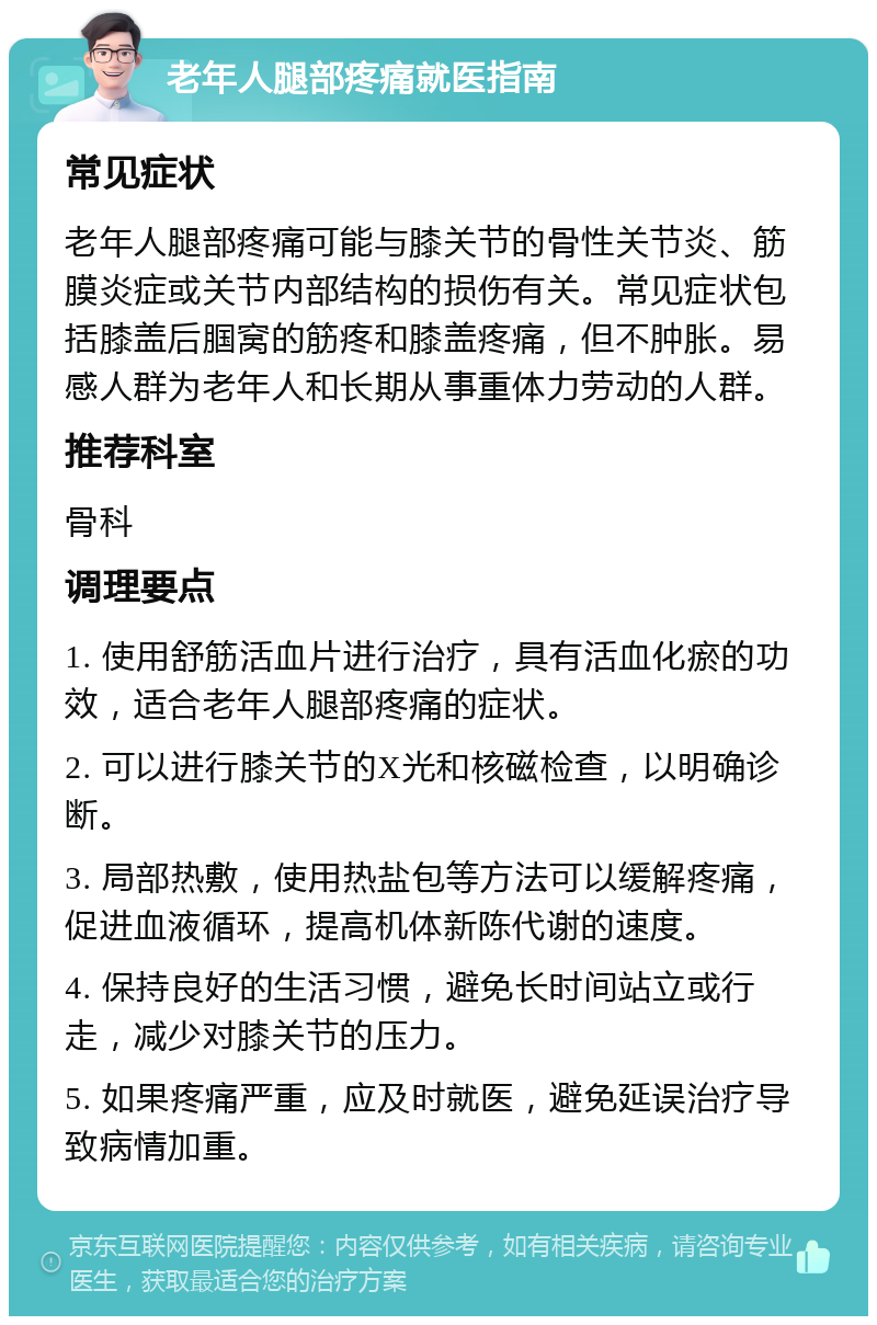 老年人腿部疼痛就医指南 常见症状 老年人腿部疼痛可能与膝关节的骨性关节炎、筋膜炎症或关节内部结构的损伤有关。常见症状包括膝盖后腘窝的筋疼和膝盖疼痛，但不肿胀。易感人群为老年人和长期从事重体力劳动的人群。 推荐科室 骨科 调理要点 1. 使用舒筋活血片进行治疗，具有活血化瘀的功效，适合老年人腿部疼痛的症状。 2. 可以进行膝关节的X光和核磁检查，以明确诊断。 3. 局部热敷，使用热盐包等方法可以缓解疼痛，促进血液循环，提高机体新陈代谢的速度。 4. 保持良好的生活习惯，避免长时间站立或行走，减少对膝关节的压力。 5. 如果疼痛严重，应及时就医，避免延误治疗导致病情加重。