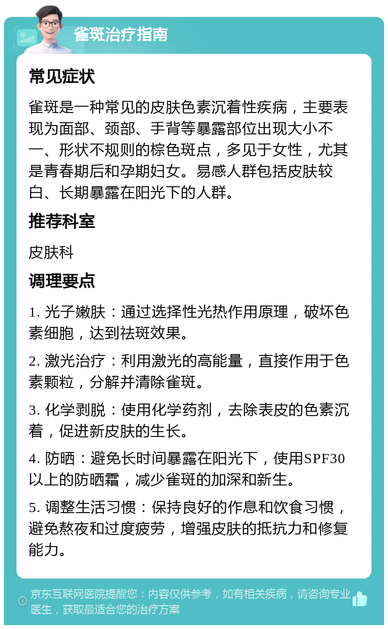 雀斑治疗指南 常见症状 雀斑是一种常见的皮肤色素沉着性疾病，主要表现为面部、颈部、手背等暴露部位出现大小不一、形状不规则的棕色斑点，多见于女性，尤其是青春期后和孕期妇女。易感人群包括皮肤较白、长期暴露在阳光下的人群。 推荐科室 皮肤科 调理要点 1. 光子嫩肤：通过选择性光热作用原理，破坏色素细胞，达到祛斑效果。 2. 激光治疗：利用激光的高能量，直接作用于色素颗粒，分解并清除雀斑。 3. 化学剥脱：使用化学药剂，去除表皮的色素沉着，促进新皮肤的生长。 4. 防晒：避免长时间暴露在阳光下，使用SPF30以上的防晒霜，减少雀斑的加深和新生。 5. 调整生活习惯：保持良好的作息和饮食习惯，避免熬夜和过度疲劳，增强皮肤的抵抗力和修复能力。