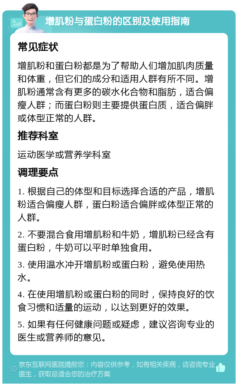 增肌粉与蛋白粉的区别及使用指南 常见症状 增肌粉和蛋白粉都是为了帮助人们增加肌肉质量和体重，但它们的成分和适用人群有所不同。增肌粉通常含有更多的碳水化合物和脂肪，适合偏瘦人群；而蛋白粉则主要提供蛋白质，适合偏胖或体型正常的人群。 推荐科室 运动医学或营养学科室 调理要点 1. 根据自己的体型和目标选择合适的产品，增肌粉适合偏瘦人群，蛋白粉适合偏胖或体型正常的人群。 2. 不要混合食用增肌粉和牛奶，增肌粉已经含有蛋白粉，牛奶可以平时单独食用。 3. 使用温水冲开增肌粉或蛋白粉，避免使用热水。 4. 在使用增肌粉或蛋白粉的同时，保持良好的饮食习惯和适量的运动，以达到更好的效果。 5. 如果有任何健康问题或疑虑，建议咨询专业的医生或营养师的意见。