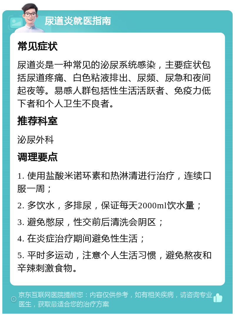 尿道炎就医指南 常见症状 尿道炎是一种常见的泌尿系统感染，主要症状包括尿道疼痛、白色粘液排出、尿频、尿急和夜间起夜等。易感人群包括性生活活跃者、免疫力低下者和个人卫生不良者。 推荐科室 泌尿外科 调理要点 1. 使用盐酸米诺环素和热淋清进行治疗，连续口服一周； 2. 多饮水，多排尿，保证每天2000ml饮水量； 3. 避免憋尿，性交前后清洗会阴区； 4. 在炎症治疗期间避免性生活； 5. 平时多运动，注意个人生活习惯，避免熬夜和辛辣刺激食物。