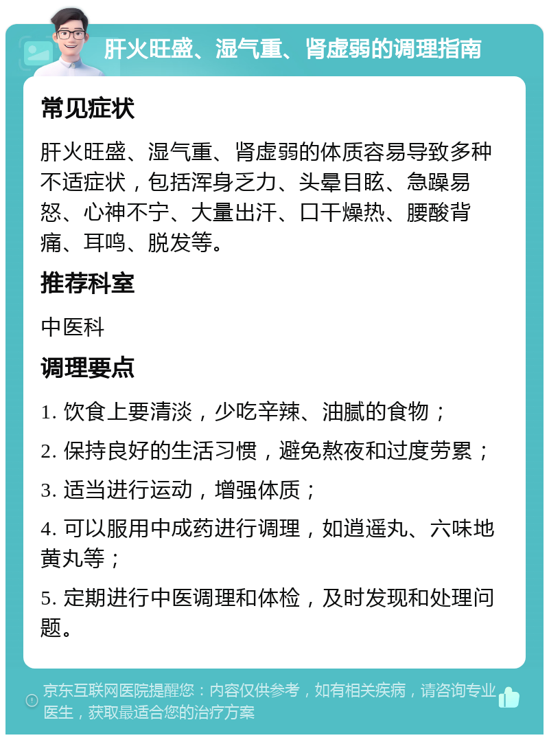 肝火旺盛、湿气重、肾虚弱的调理指南 常见症状 肝火旺盛、湿气重、肾虚弱的体质容易导致多种不适症状，包括浑身乏力、头晕目眩、急躁易怒、心神不宁、大量出汗、口干燥热、腰酸背痛、耳鸣、脱发等。 推荐科室 中医科 调理要点 1. 饮食上要清淡，少吃辛辣、油腻的食物； 2. 保持良好的生活习惯，避免熬夜和过度劳累； 3. 适当进行运动，增强体质； 4. 可以服用中成药进行调理，如逍遥丸、六味地黄丸等； 5. 定期进行中医调理和体检，及时发现和处理问题。