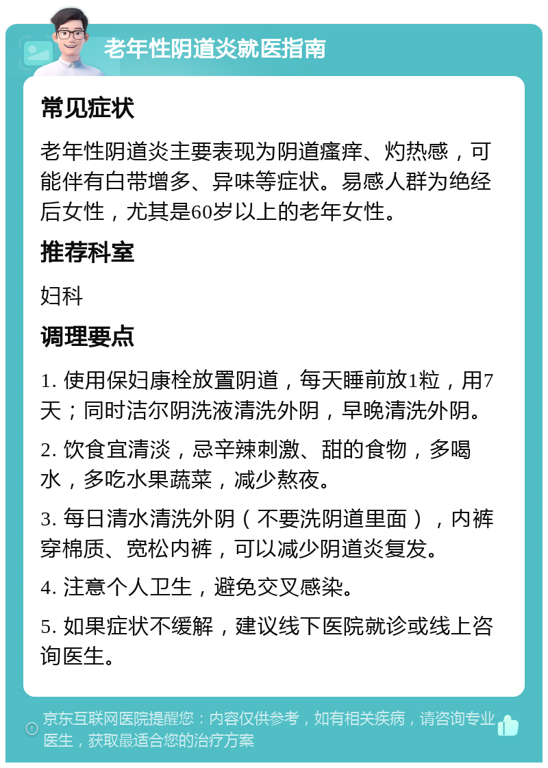 老年性阴道炎就医指南 常见症状 老年性阴道炎主要表现为阴道瘙痒、灼热感，可能伴有白带增多、异味等症状。易感人群为绝经后女性，尤其是60岁以上的老年女性。 推荐科室 妇科 调理要点 1. 使用保妇康栓放置阴道，每天睡前放1粒，用7天；同时洁尔阴洗液清洗外阴，早晚清洗外阴。 2. 饮食宜清淡，忌辛辣刺激、甜的食物，多喝水，多吃水果蔬菜，减少熬夜。 3. 每日清水清洗外阴（不要洗阴道里面），内裤穿棉质、宽松内裤，可以减少阴道炎复发。 4. 注意个人卫生，避免交叉感染。 5. 如果症状不缓解，建议线下医院就诊或线上咨询医生。