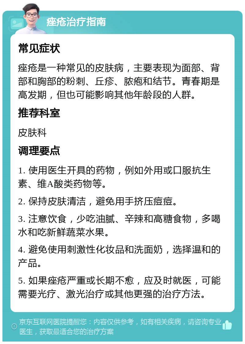 痤疮治疗指南 常见症状 痤疮是一种常见的皮肤病，主要表现为面部、背部和胸部的粉刺、丘疹、脓疱和结节。青春期是高发期，但也可能影响其他年龄段的人群。 推荐科室 皮肤科 调理要点 1. 使用医生开具的药物，例如外用或口服抗生素、维A酸类药物等。 2. 保持皮肤清洁，避免用手挤压痘痘。 3. 注意饮食，少吃油腻、辛辣和高糖食物，多喝水和吃新鲜蔬菜水果。 4. 避免使用刺激性化妆品和洗面奶，选择温和的产品。 5. 如果痤疮严重或长期不愈，应及时就医，可能需要光疗、激光治疗或其他更强的治疗方法。