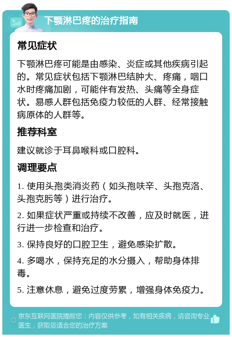 下颚淋巴疼的治疗指南 常见症状 下颚淋巴疼可能是由感染、炎症或其他疾病引起的。常见症状包括下颚淋巴结肿大、疼痛，咽口水时疼痛加剧，可能伴有发热、头痛等全身症状。易感人群包括免疫力较低的人群、经常接触病原体的人群等。 推荐科室 建议就诊于耳鼻喉科或口腔科。 调理要点 1. 使用头孢类消炎药（如头孢呋辛、头孢克洛、头孢克肟等）进行治疗。 2. 如果症状严重或持续不改善，应及时就医，进行进一步检查和治疗。 3. 保持良好的口腔卫生，避免感染扩散。 4. 多喝水，保持充足的水分摄入，帮助身体排毒。 5. 注意休息，避免过度劳累，增强身体免疫力。