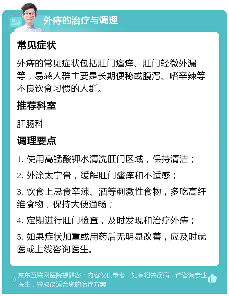 外痔的治疗与调理 常见症状 外痔的常见症状包括肛门瘙痒、肛门轻微外漏等，易感人群主要是长期便秘或腹泻、嗜辛辣等不良饮食习惯的人群。 推荐科室 肛肠科 调理要点 1. 使用高锰酸钾水清洗肛门区域，保持清洁； 2. 外涂太宁膏，缓解肛门瘙痒和不适感； 3. 饮食上忌食辛辣、酒等刺激性食物，多吃高纤维食物，保持大便通畅； 4. 定期进行肛门检查，及时发现和治疗外痔； 5. 如果症状加重或用药后无明显改善，应及时就医或上线咨询医生。