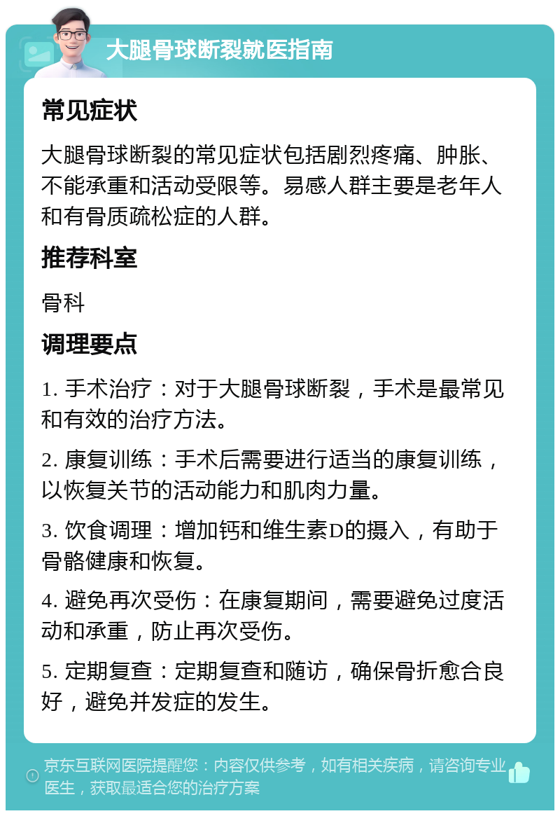 大腿骨球断裂就医指南 常见症状 大腿骨球断裂的常见症状包括剧烈疼痛、肿胀、不能承重和活动受限等。易感人群主要是老年人和有骨质疏松症的人群。 推荐科室 骨科 调理要点 1. 手术治疗：对于大腿骨球断裂，手术是最常见和有效的治疗方法。 2. 康复训练：手术后需要进行适当的康复训练，以恢复关节的活动能力和肌肉力量。 3. 饮食调理：增加钙和维生素D的摄入，有助于骨骼健康和恢复。 4. 避免再次受伤：在康复期间，需要避免过度活动和承重，防止再次受伤。 5. 定期复查：定期复查和随访，确保骨折愈合良好，避免并发症的发生。