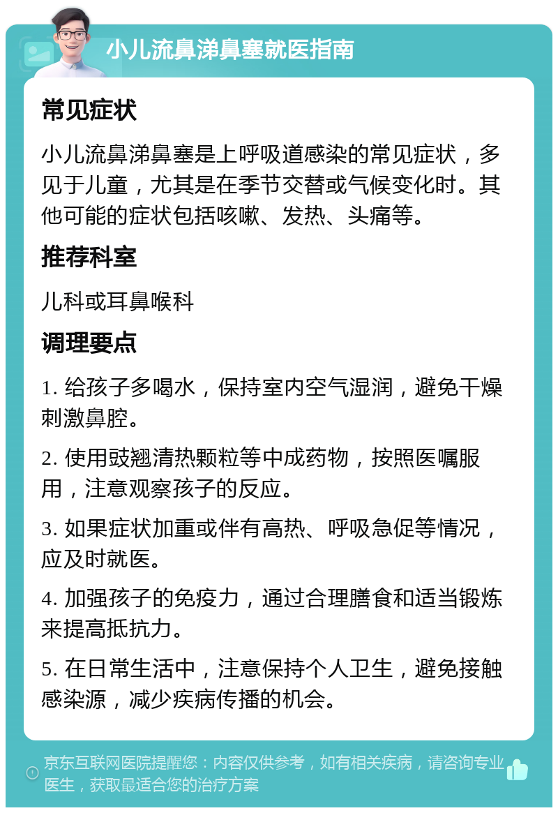 小儿流鼻涕鼻塞就医指南 常见症状 小儿流鼻涕鼻塞是上呼吸道感染的常见症状，多见于儿童，尤其是在季节交替或气候变化时。其他可能的症状包括咳嗽、发热、头痛等。 推荐科室 儿科或耳鼻喉科 调理要点 1. 给孩子多喝水，保持室内空气湿润，避免干燥刺激鼻腔。 2. 使用豉翘清热颗粒等中成药物，按照医嘱服用，注意观察孩子的反应。 3. 如果症状加重或伴有高热、呼吸急促等情况，应及时就医。 4. 加强孩子的免疫力，通过合理膳食和适当锻炼来提高抵抗力。 5. 在日常生活中，注意保持个人卫生，避免接触感染源，减少疾病传播的机会。