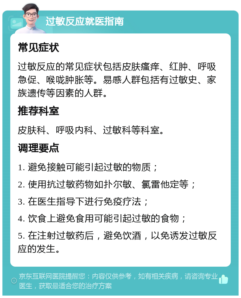 过敏反应就医指南 常见症状 过敏反应的常见症状包括皮肤瘙痒、红肿、呼吸急促、喉咙肿胀等。易感人群包括有过敏史、家族遗传等因素的人群。 推荐科室 皮肤科、呼吸内科、过敏科等科室。 调理要点 1. 避免接触可能引起过敏的物质； 2. 使用抗过敏药物如扑尔敏、氯雷他定等； 3. 在医生指导下进行免疫疗法； 4. 饮食上避免食用可能引起过敏的食物； 5. 在注射过敏药后，避免饮酒，以免诱发过敏反应的发生。