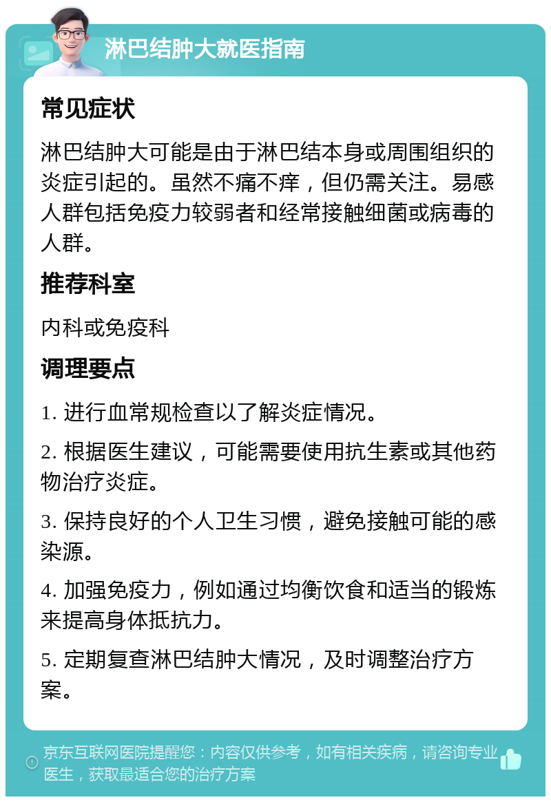 淋巴结肿大就医指南 常见症状 淋巴结肿大可能是由于淋巴结本身或周围组织的炎症引起的。虽然不痛不痒，但仍需关注。易感人群包括免疫力较弱者和经常接触细菌或病毒的人群。 推荐科室 内科或免疫科 调理要点 1. 进行血常规检查以了解炎症情况。 2. 根据医生建议，可能需要使用抗生素或其他药物治疗炎症。 3. 保持良好的个人卫生习惯，避免接触可能的感染源。 4. 加强免疫力，例如通过均衡饮食和适当的锻炼来提高身体抵抗力。 5. 定期复查淋巴结肿大情况，及时调整治疗方案。