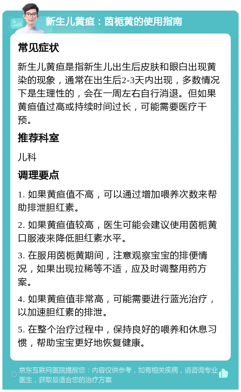 新生儿黄疸：茵栀黄的使用指南 常见症状 新生儿黄疸是指新生儿出生后皮肤和眼白出现黄染的现象，通常在出生后2-3天内出现，多数情况下是生理性的，会在一周左右自行消退。但如果黄疸值过高或持续时间过长，可能需要医疗干预。 推荐科室 儿科 调理要点 1. 如果黄疸值不高，可以通过增加喂养次数来帮助排泄胆红素。 2. 如果黄疸值较高，医生可能会建议使用茵栀黄口服液来降低胆红素水平。 3. 在服用茵栀黄期间，注意观察宝宝的排便情况，如果出现拉稀等不适，应及时调整用药方案。 4. 如果黄疸值非常高，可能需要进行蓝光治疗，以加速胆红素的排泄。 5. 在整个治疗过程中，保持良好的喂养和休息习惯，帮助宝宝更好地恢复健康。