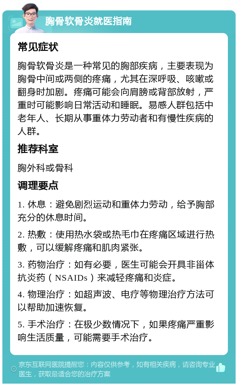 胸骨软骨炎就医指南 常见症状 胸骨软骨炎是一种常见的胸部疾病，主要表现为胸骨中间或两侧的疼痛，尤其在深呼吸、咳嗽或翻身时加剧。疼痛可能会向肩膀或背部放射，严重时可能影响日常活动和睡眠。易感人群包括中老年人、长期从事重体力劳动者和有慢性疾病的人群。 推荐科室 胸外科或骨科 调理要点 1. 休息：避免剧烈运动和重体力劳动，给予胸部充分的休息时间。 2. 热敷：使用热水袋或热毛巾在疼痛区域进行热敷，可以缓解疼痛和肌肉紧张。 3. 药物治疗：如有必要，医生可能会开具非甾体抗炎药（NSAIDs）来减轻疼痛和炎症。 4. 物理治疗：如超声波、电疗等物理治疗方法可以帮助加速恢复。 5. 手术治疗：在极少数情况下，如果疼痛严重影响生活质量，可能需要手术治疗。