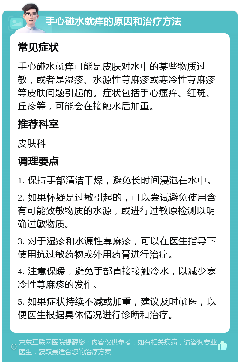 手心碰水就痒的原因和治疗方法 常见症状 手心碰水就痒可能是皮肤对水中的某些物质过敏，或者是湿疹、水源性荨麻疹或寒冷性荨麻疹等皮肤问题引起的。症状包括手心瘙痒、红斑、丘疹等，可能会在接触水后加重。 推荐科室 皮肤科 调理要点 1. 保持手部清洁干燥，避免长时间浸泡在水中。 2. 如果怀疑是过敏引起的，可以尝试避免使用含有可能致敏物质的水源，或进行过敏原检测以明确过敏物质。 3. 对于湿疹和水源性荨麻疹，可以在医生指导下使用抗过敏药物或外用药膏进行治疗。 4. 注意保暖，避免手部直接接触冷水，以减少寒冷性荨麻疹的发作。 5. 如果症状持续不减或加重，建议及时就医，以便医生根据具体情况进行诊断和治疗。