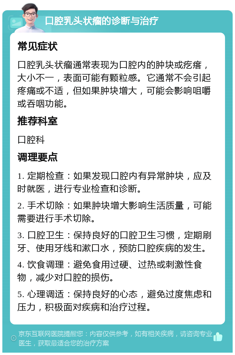 口腔乳头状瘤的诊断与治疗 常见症状 口腔乳头状瘤通常表现为口腔内的肿块或疙瘩，大小不一，表面可能有颗粒感。它通常不会引起疼痛或不适，但如果肿块增大，可能会影响咀嚼或吞咽功能。 推荐科室 口腔科 调理要点 1. 定期检查：如果发现口腔内有异常肿块，应及时就医，进行专业检查和诊断。 2. 手术切除：如果肿块增大影响生活质量，可能需要进行手术切除。 3. 口腔卫生：保持良好的口腔卫生习惯，定期刷牙、使用牙线和漱口水，预防口腔疾病的发生。 4. 饮食调理：避免食用过硬、过热或刺激性食物，减少对口腔的损伤。 5. 心理调适：保持良好的心态，避免过度焦虑和压力，积极面对疾病和治疗过程。