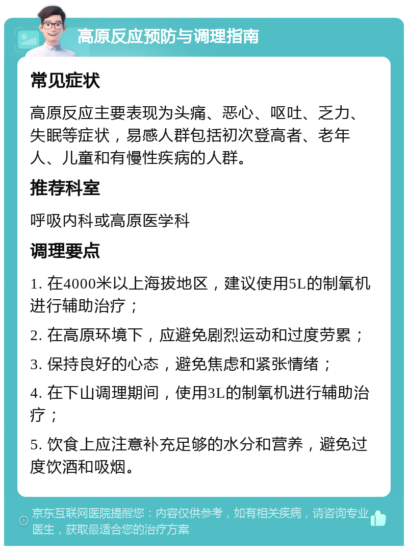 高原反应预防与调理指南 常见症状 高原反应主要表现为头痛、恶心、呕吐、乏力、失眠等症状，易感人群包括初次登高者、老年人、儿童和有慢性疾病的人群。 推荐科室 呼吸内科或高原医学科 调理要点 1. 在4000米以上海拔地区，建议使用5L的制氧机进行辅助治疗； 2. 在高原环境下，应避免剧烈运动和过度劳累； 3. 保持良好的心态，避免焦虑和紧张情绪； 4. 在下山调理期间，使用3L的制氧机进行辅助治疗； 5. 饮食上应注意补充足够的水分和营养，避免过度饮酒和吸烟。