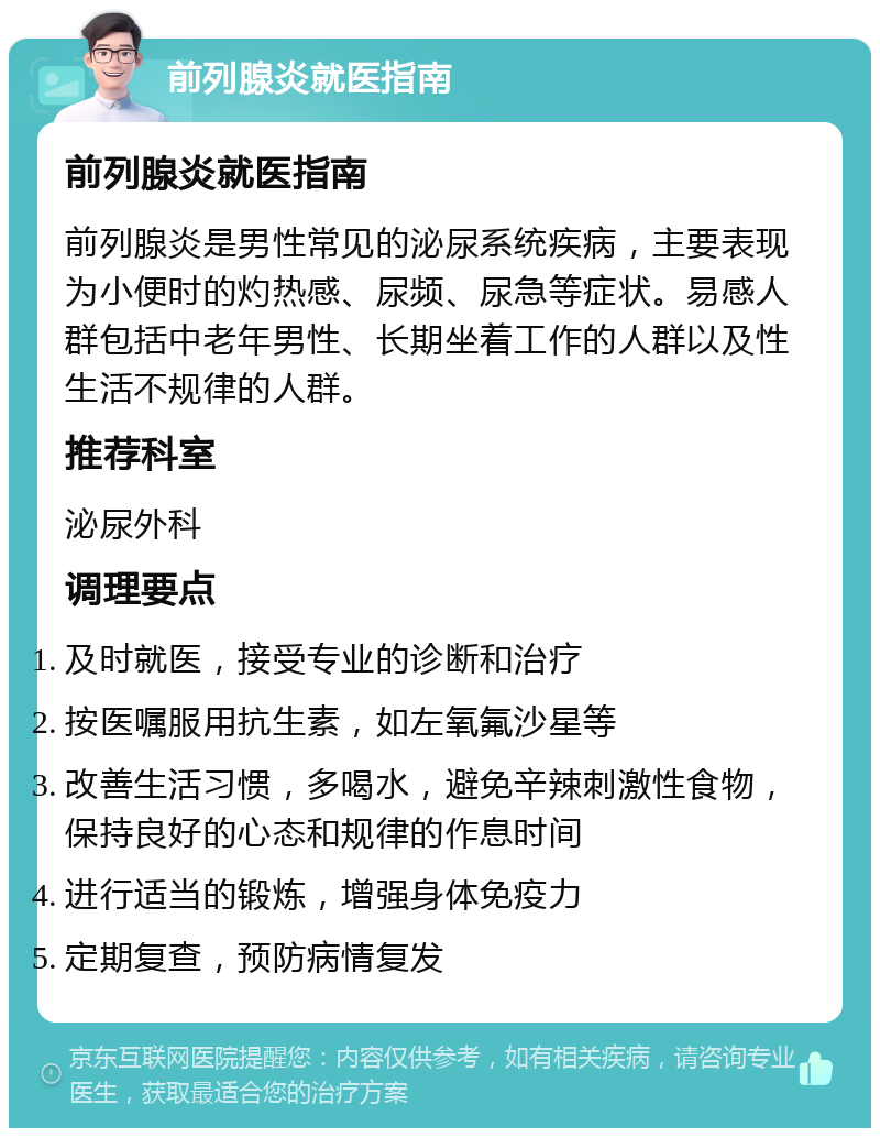 前列腺炎就医指南 前列腺炎就医指南 前列腺炎是男性常见的泌尿系统疾病，主要表现为小便时的灼热感、尿频、尿急等症状。易感人群包括中老年男性、长期坐着工作的人群以及性生活不规律的人群。 推荐科室 泌尿外科 调理要点 及时就医，接受专业的诊断和治疗 按医嘱服用抗生素，如左氧氟沙星等 改善生活习惯，多喝水，避免辛辣刺激性食物，保持良好的心态和规律的作息时间 进行适当的锻炼，增强身体免疫力 定期复查，预防病情复发